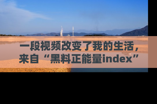 一段视频改变了我的生活,来自“黑料正能量index”的真实分享