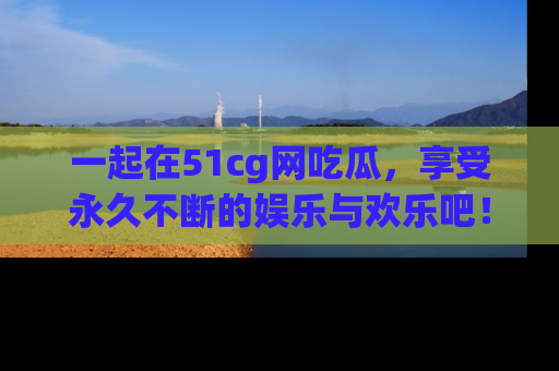 一起在51cg网吃瓜,享受永久不断的娱乐与欢乐吧!