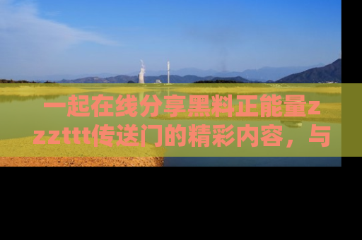 一起在线分享黑料正能量zzzttt传送门的精彩内容,与朋友互动!