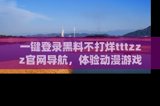 一键登录黑料不打烊tttzzz官网导航,体验动漫游戏风格黑料盛宴