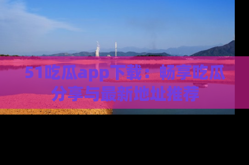 51吃瓜app下载:畅享吃瓜分享与最新地址推荐