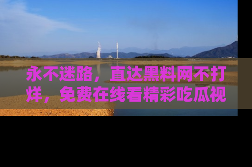 永不迷路,直达黑料网不打烊,免费在线看精彩吃瓜视频!