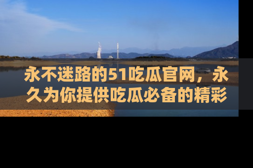 永不迷路的51吃瓜官网,永久为你提供吃瓜必备的精彩资讯