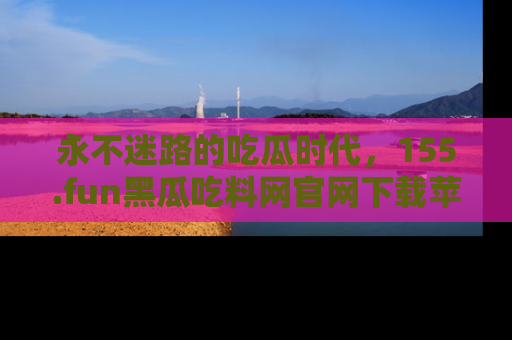 永不迷路的吃瓜时代,155.fun黑瓜吃料网官网下载苹果版陪你同行!