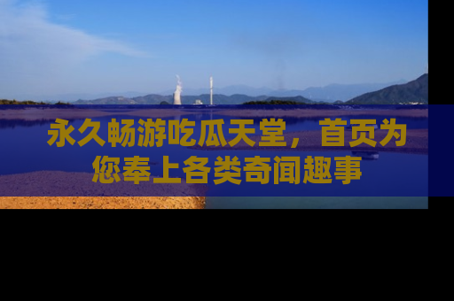 永久畅游吃瓜天堂,首页为您奉上各类奇闻趣事