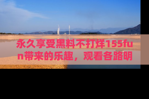 永久享受黑料不打烊155fun带来的乐趣,观看各路明星的内幕故事!