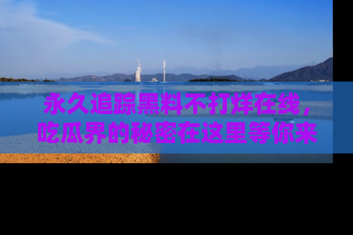 永久追踪黑料不打烊在线,吃瓜界的秘密在这里等你来发现!
