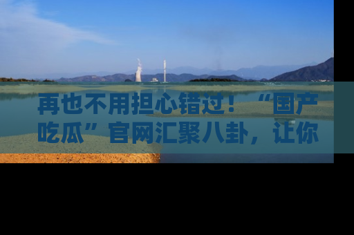 再也不用担心错过!“国产吃瓜”官网汇聚八卦,让你随时随地吃瓜。