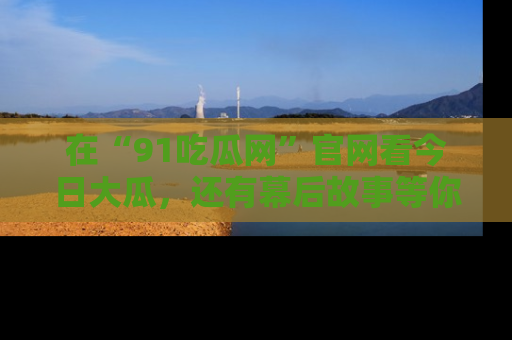 在“91吃瓜网”官网看今日大瓜,还有幕后故事等你来挖掘!