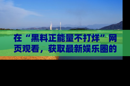 在“黑料正能量不打烊”网页观看,获取最新娱乐圈的正能量与黑料揭秘!