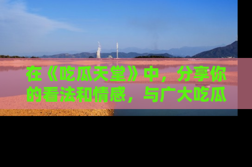在《吃瓜天堂》中,分享你的看法和情感,与广大吃瓜群众一同欢笑与思考!