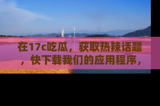 在17c吃瓜,获取热辣话题,快下载我们的应用程序,地址轻松找到!