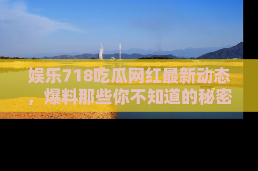 娱乐718吃瓜网红最新动态,爆料那些你不知道的秘密!