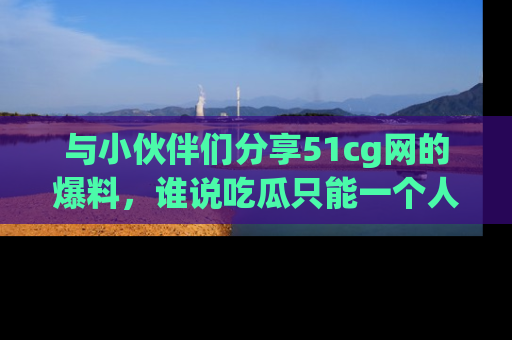 与小伙伴们分享51cg网的爆料,谁说吃瓜只能一个人?