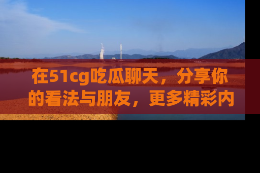 在51cg吃瓜聊天,分享你的看法与朋友,更多精彩内容请浏览网址www.51cg.com!