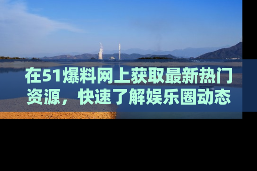 在51爆料网上获取最新热门资源,快速了解娱乐圈动态