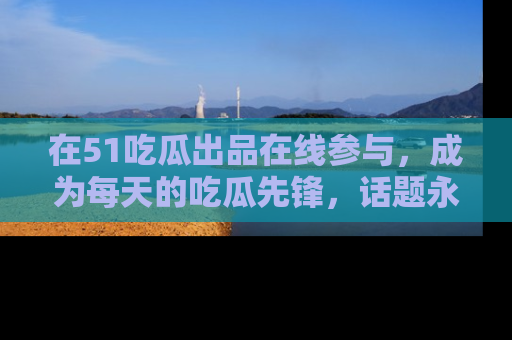 在51吃瓜出品在线参与,成为每天的吃瓜先锋,话题永不落幕!