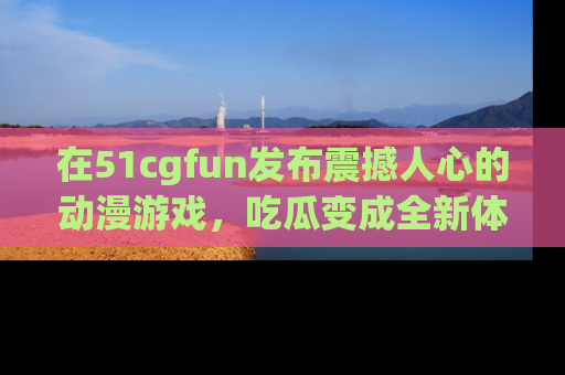在51cgfun发布震撼人心的动漫游戏,吃瓜变成全新体验