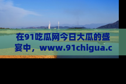 在91吃瓜网今日大瓜的盛宴中,www.91chigua.com带你领略每个让人咋舌的精彩故事!