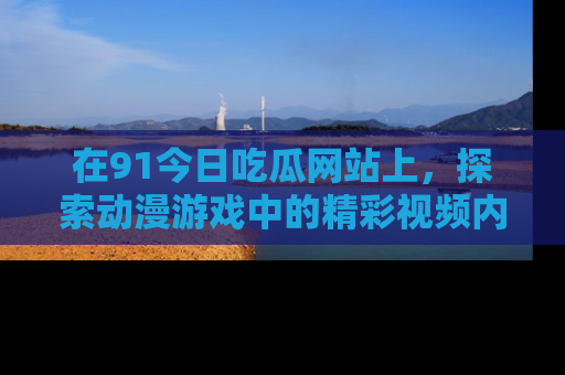 在91今日吃瓜网站上,探索动漫游戏中的精彩视频内容