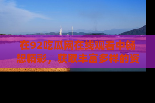 在92吃瓜网在线观看中畅想精彩,获取丰富多样的资源和app功能