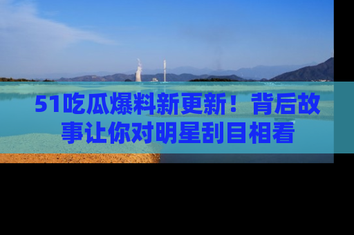 51吃瓜爆料新更新!背后故事让你对明星刮目相看