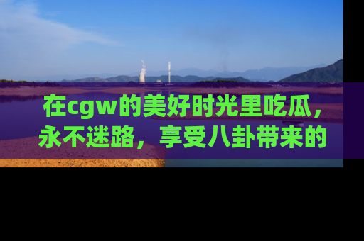 在cgw的美好时光里吃瓜,永不迷路,享受八卦带来的无限欢乐!