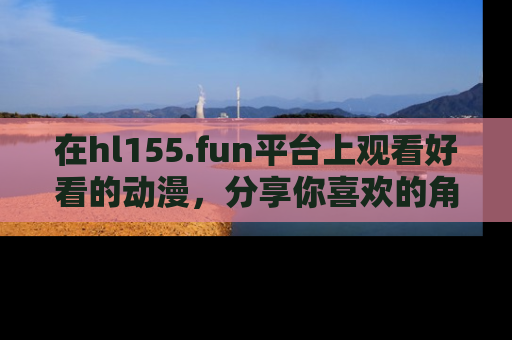 在hl155.fun平台上观看好看的动漫,分享你喜欢的角色和故事!