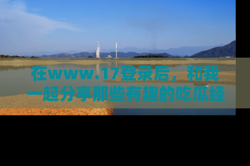 在www.17登录后,和我一起分享那些有趣的吃瓜经历吧!