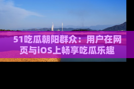 51吃瓜朝阳群众:用户在网页与iOS上畅享吃瓜乐趣