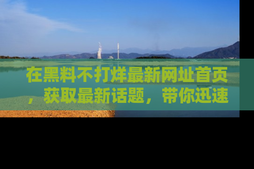 在黑料不打烊最新网址首页,获取最新话题,带你迅速了解娱乐圈大事!