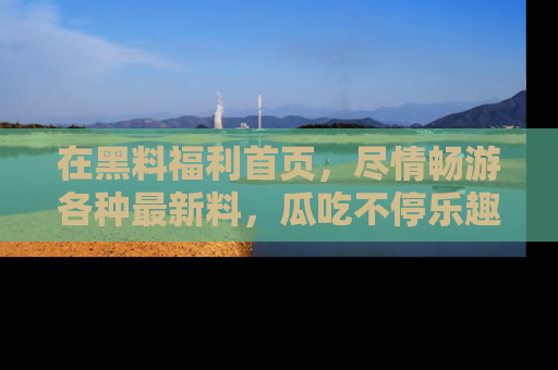 在黑料福利首页,尽情畅游各种最新料,瓜吃不停乐趣无穷!