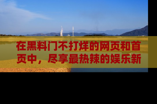 在黑料门不打烊的网页和首页中,尽享最热辣的娱乐新闻与八卦,快来围观!