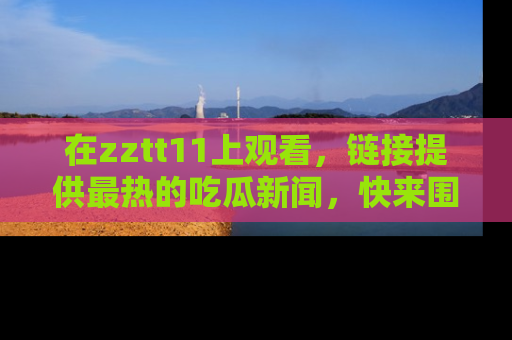 在zztt11上观看,链接提供最热的吃瓜新闻,快来围观!