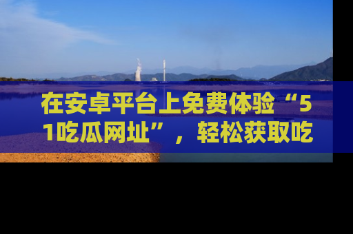在安卓平台上免费体验“51吃瓜网址”,轻松获取吃瓜新鲜事!