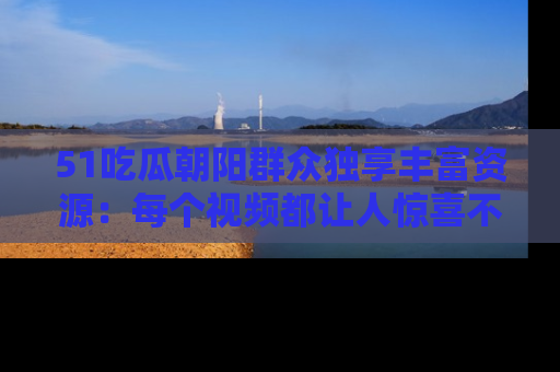 51吃瓜朝阳群众独享丰富资源:每个视频都让人惊喜不已!