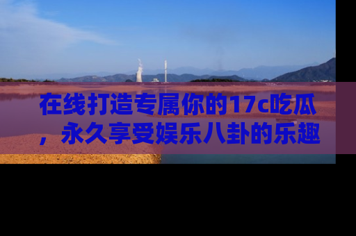在线打造专属你的17c吃瓜,永久享受娱乐八卦的乐趣