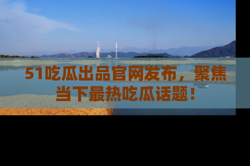 51吃瓜出品官网发布,聚焦当下最热吃瓜话题!