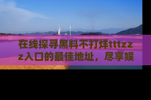 在线探寻黑料不打烊tttzzz入口的最佳地址,尽享娱乐圈八卦盛宴!