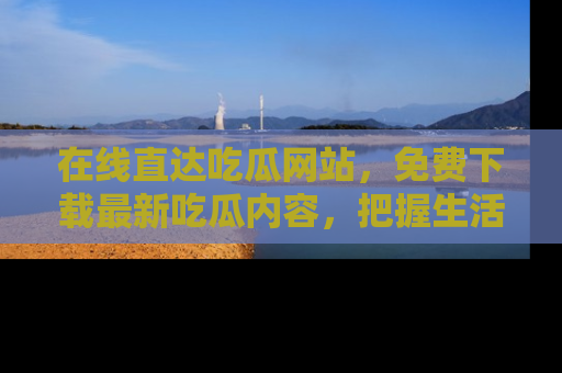 在线直达吃瓜网站,免费下载最新吃瓜内容,把握生活乐趣!