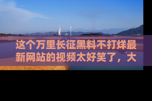 这个万里长征黑料不打烊最新网站的视频太好笑了,大家快来一起看吧!