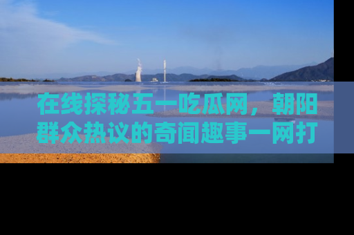 在线探秘五一吃瓜网,朝阳群众热议的奇闻趣事一网打尽