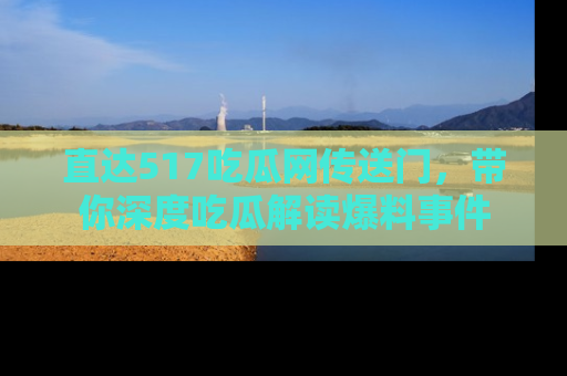 直达517吃瓜网传送门,带你深度吃瓜解读爆料事件