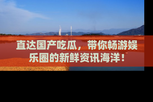 直达国产吃瓜,带你畅游娱乐圈的新鲜资讯海洋!