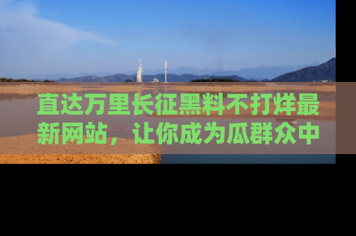 直达万里长征黑料不打烊最新网站,让你成为瓜群众中的资深吃瓜客!