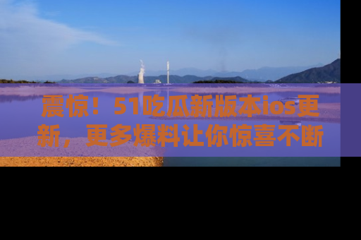 震惊!51吃瓜新版本ios更新,更多爆料让你惊喜不断,赶快来看吧!