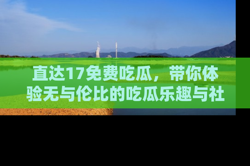 直达17免费吃瓜,带你体验无与伦比的吃瓜乐趣与社区互动