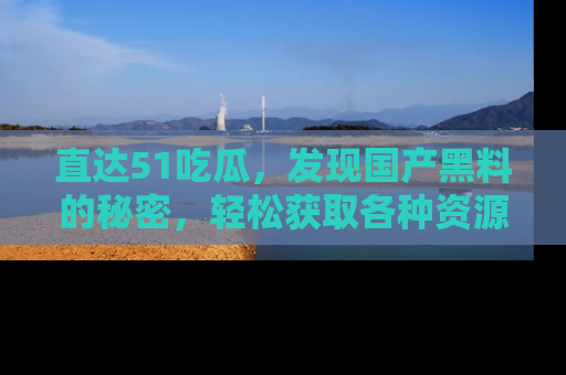 直达51吃瓜,发现国产黑料的秘密,轻松获取各种资源与资讯