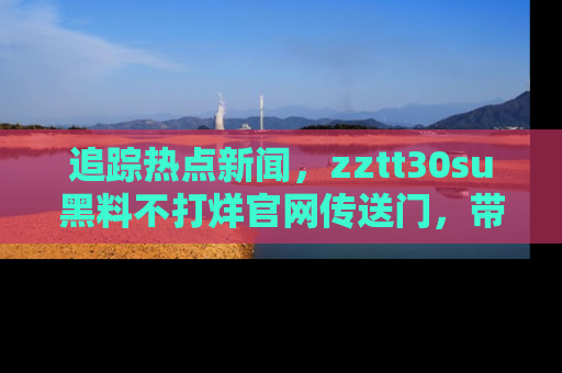 追踪热点新闻,zztt30su黑料不打烊官网传送门,带你进入吃瓜新世界!