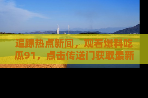 追踪热点新闻,观看爆料吃瓜91,点击传送门获取最新更新!